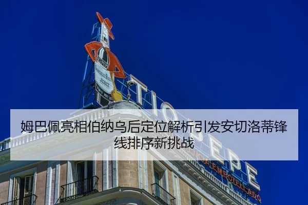 姆巴佩亮相伯纳乌后定位解析引发安切洛蒂锋线排序新挑战