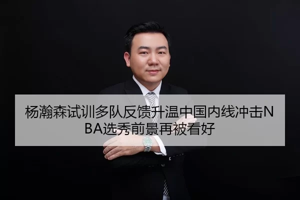 杨瀚森试训多队反馈升温中国内线冲击NBA选秀前景再被看好