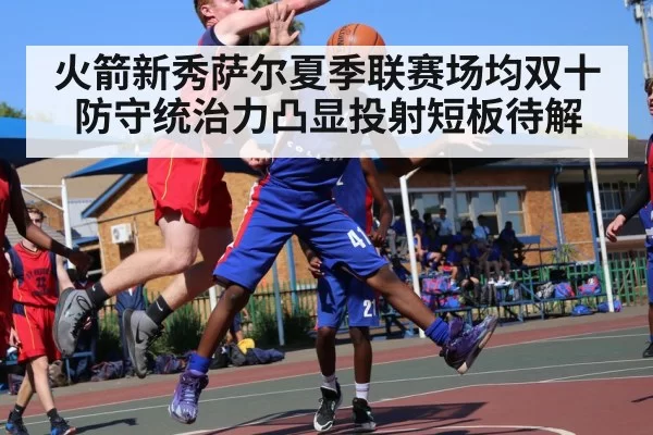 火箭新秀萨尔夏季联赛场均双十 防守统治力凸显投射短板待解