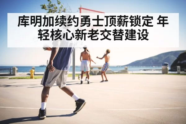库明加续约勇士顶薪锁定 年轻核心新老交替建设