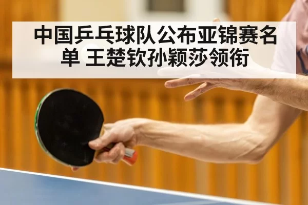 中国乒乓球队公布亚锦赛名单 王楚钦孙颖莎领衔
